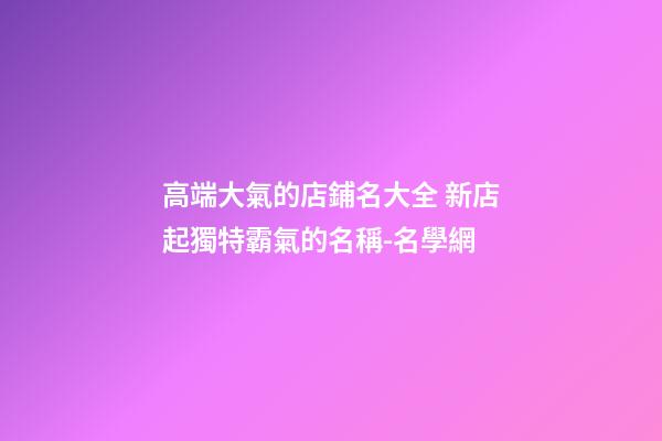 高端大氣的店鋪名大全 新店起獨特霸氣的名稱-名學網